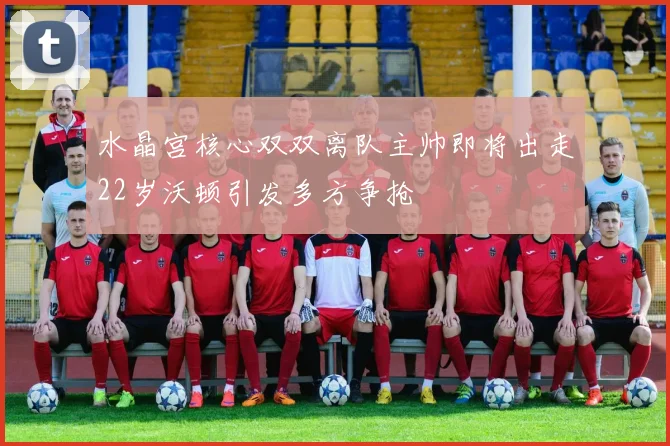 水晶宫核心双双离队主帅即将出走22岁沃顿引发多方争抢