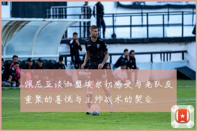 佩尼亚谈加盟埃尔切感受与老队友重聚的喜悦与主帅战术的契合