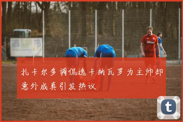 扎卡尔多调侃选卡纳瓦罗为主帅却意外成真引发热议