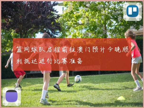 篮网球队启程前往澳门预计今晚顺利抵达进行比赛准备