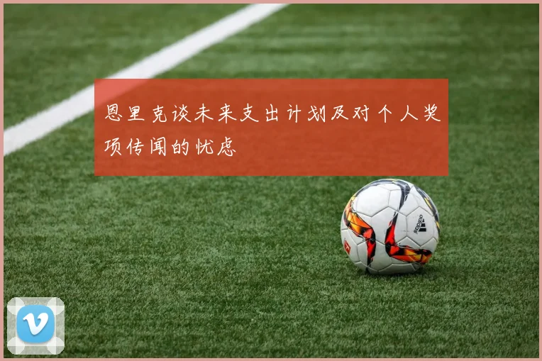 恩里克谈未来支出计划及对个人奖项传闻的忧虑