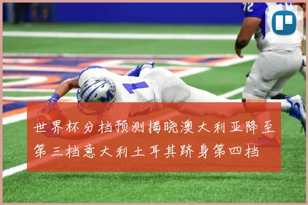 世界杯分档预测揭晓澳大利亚降至第三档意大利土耳其跻身第四档