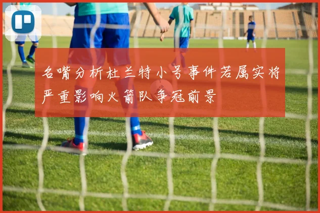 名嘴分析杜兰特小号事件若属实将严重影响火箭队争冠前景