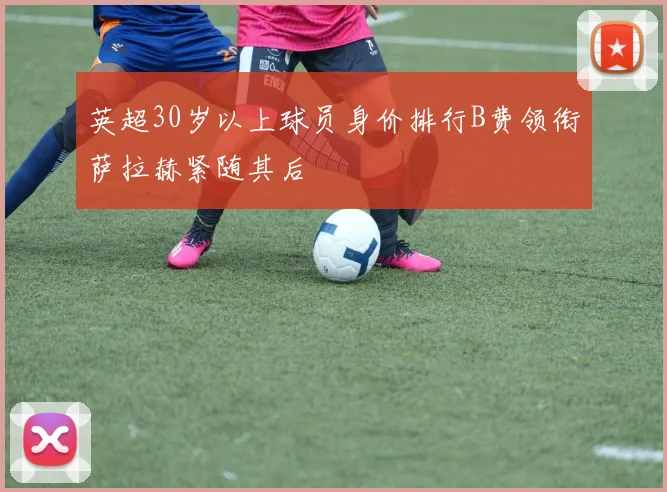英超30岁以上球员身价排行B费领衔萨拉赫紧随其后