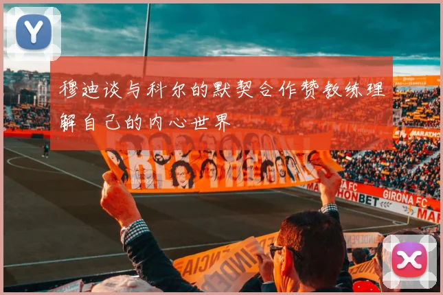 穆迪谈与科尔的默契合作赞教练理解自己的内心世界