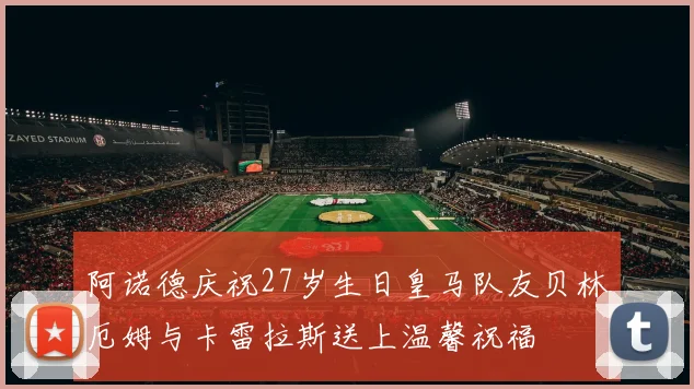 阿诺德庆祝27岁生日皇马队友贝林厄姆与卡雷拉斯送上温馨祝福