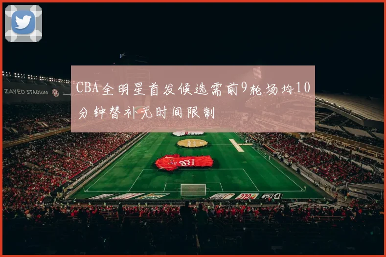 CBA全明星首发候选需前9轮场均10分钟替补无时间限制