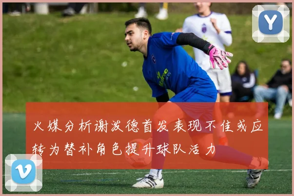 火媒分析谢泼德首发表现不佳或应转为替补角色提升球队活力