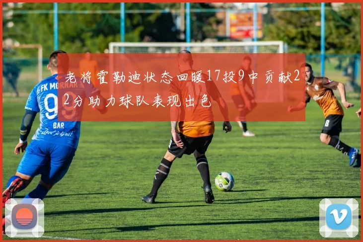 老将霍勒迪状态回暖17投9中贡献22分助力球队表现出色