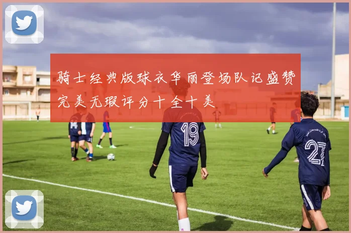 骑士经典版球衣华丽登场队记盛赞完美无瑕评分十全十美