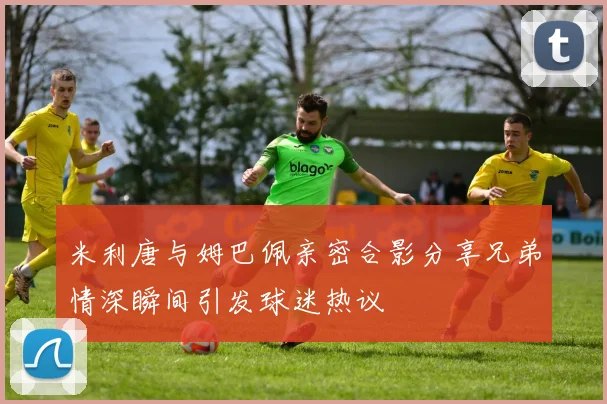 米利唐与姆巴佩亲密合影分享兄弟情深瞬间引发球迷热议