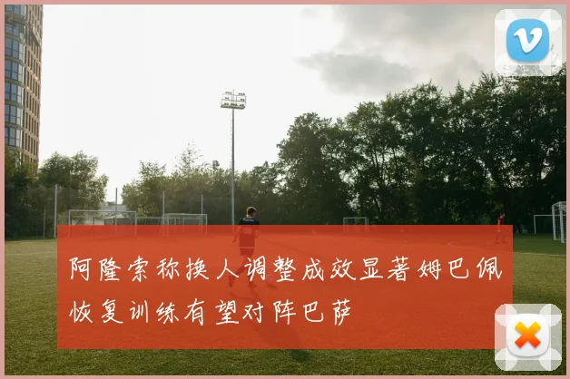阿隆索称换人调整成效显著姆巴佩恢复训练有望对阵巴萨