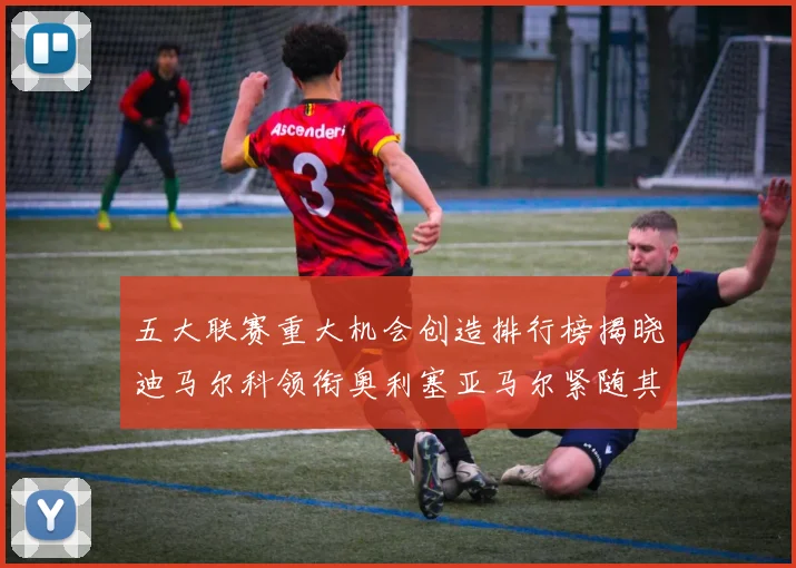 五大联赛重大机会创造排行榜揭晓迪马尔科领衔奥利塞亚马尔紧随其后