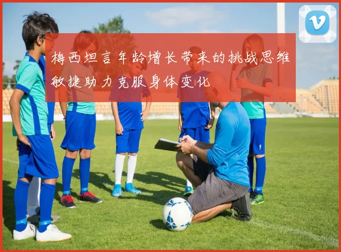梅西坦言年龄增长带来的挑战思维敏捷助力克服身体变化