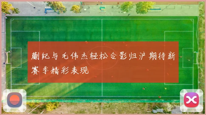 蒯纪与毛伟杰轻松合影归沪期待新赛季精彩表现