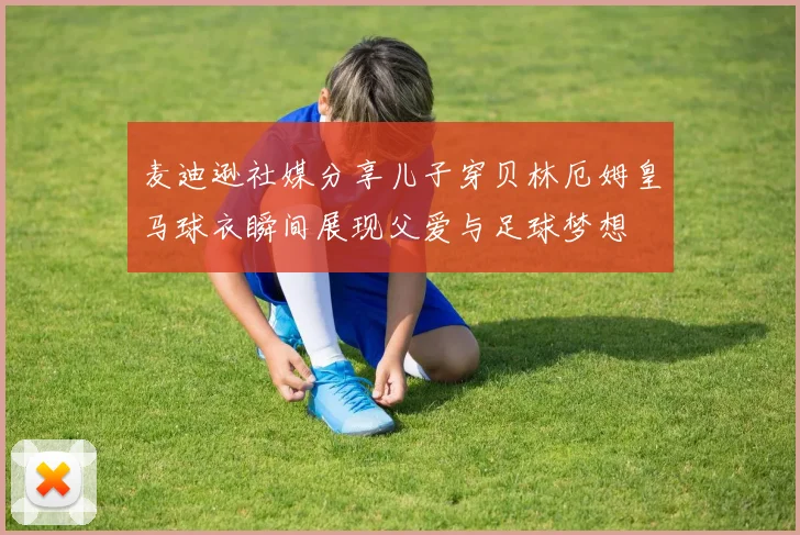 麦迪逊社媒分享儿子穿贝林厄姆皇马球衣瞬间展现父爱与足球梦想