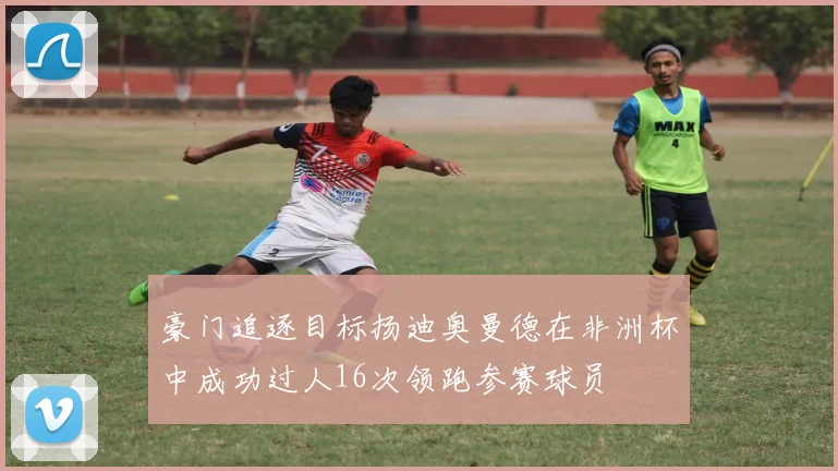 豪门追逐目标扬迪奥曼德在非洲杯中成功过人16次领跑参赛球员