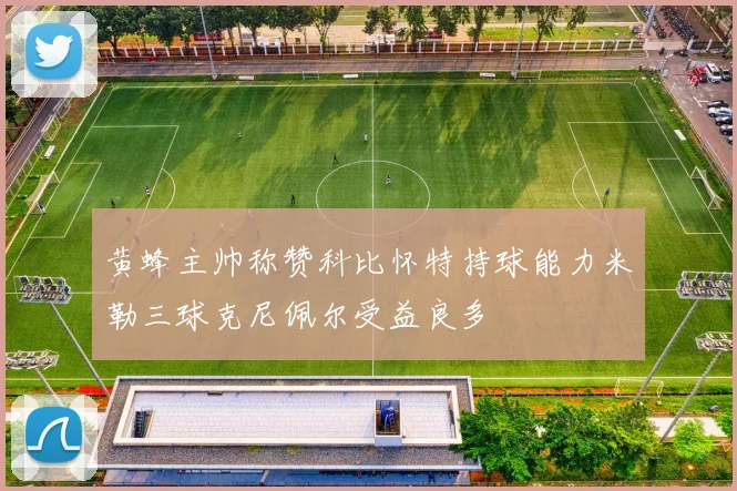 黄蜂主帅称赞科比怀特持球能力米勒三球克尼佩尔受益良多