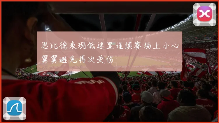 恩比德表现低迷显谨慎赛场上小心翼翼避免再次受伤