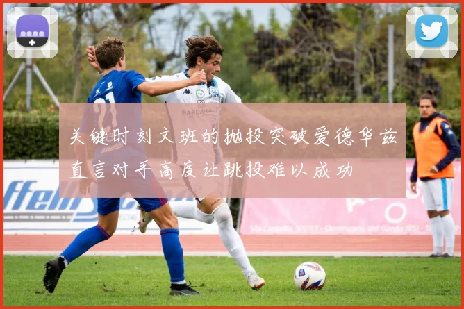 关键时刻文班的抛投突破爱德华兹直言对手高度让跳投难以成功