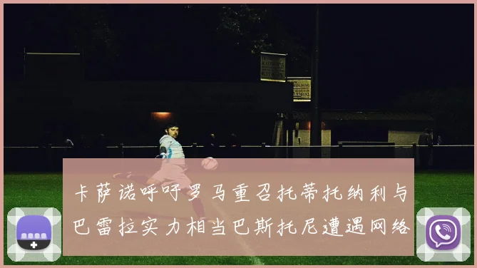 卡萨诺呼吁罗马重召托蒂托纳利与巴雷拉实力相当巴斯托尼遭遇网络暴力