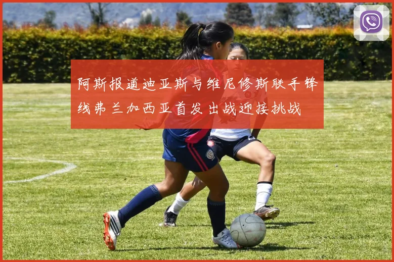 阿斯报道迪亚斯与维尼修斯联手锋线弗兰加西亚首发出战迎接挑战