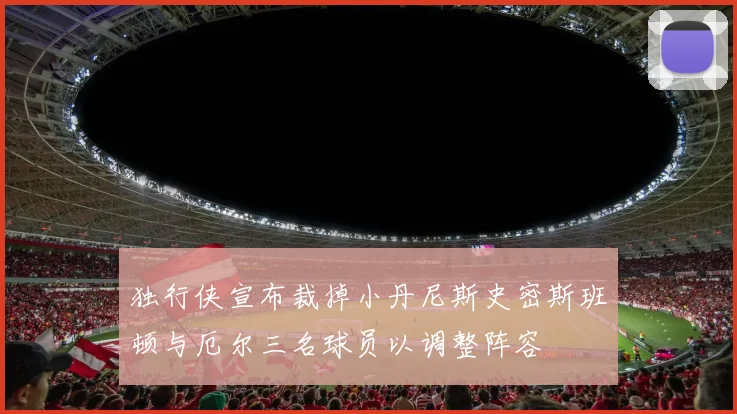 独行侠宣布裁掉小丹尼斯史密斯班顿与厄尔三名球员以调整阵容
