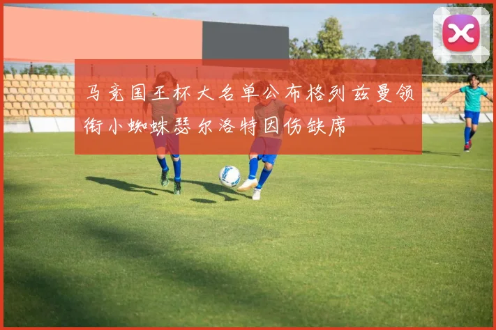 马竞国王杯大名单公布格列兹曼领衔小蜘蛛瑟尔洛特因伤缺席