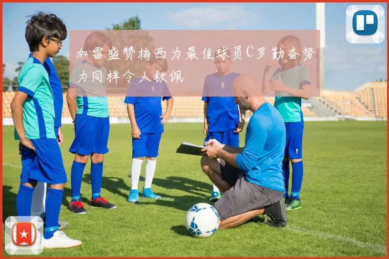 加雷盛赞梅西为最佳球员C罗勤奋努力同样令人钦佩