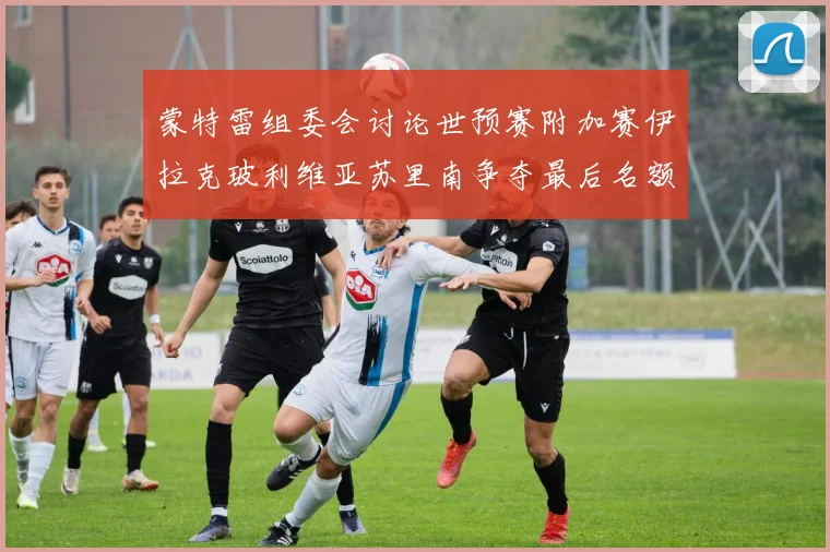 蒙特雷组委会讨论世预赛附加赛伊拉克玻利维亚苏里南争夺最后名额