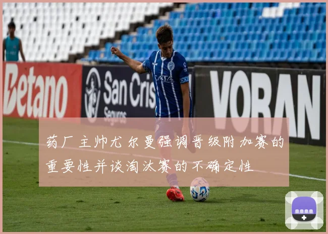 药厂主帅尤尔曼强调晋级附加赛的重要性并谈淘汰赛的不确定性