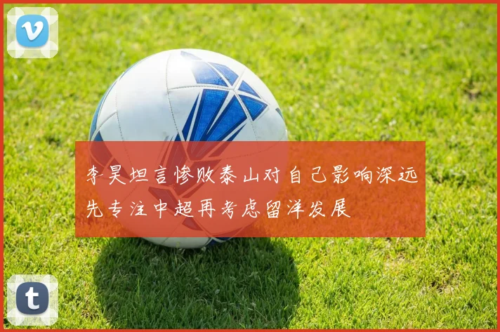 李昊坦言惨败泰山对自己影响深远先专注中超再考虑留洋发展